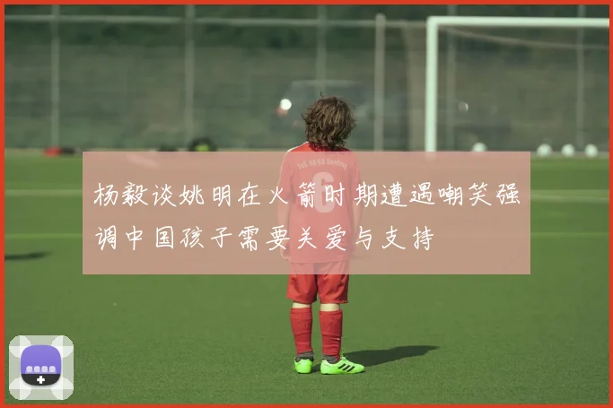 杨毅谈姚明在火箭时期遭遇嘲笑强调中国孩子需要关爱与支持