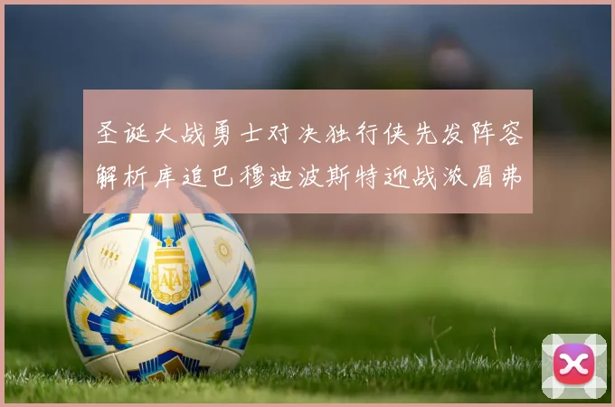圣诞大战勇士对决独行侠先发阵容解析库追巴穆迪波斯特迎战浓眉弗拉格