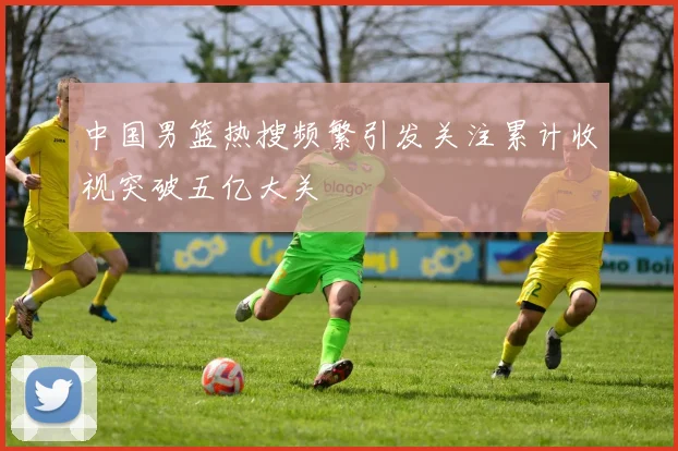 中国男篮热搜频繁引发关注累计收视突破五亿大关