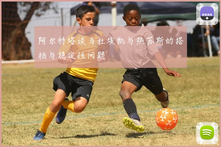 阿尔特塔谈马杜埃凯与热苏斯的搭档与稳定性问题