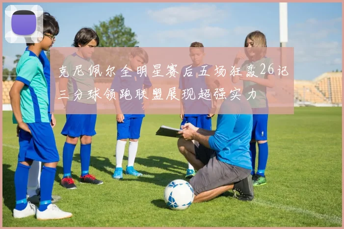 克尼佩尔全明星赛后五场狂轰26记三分球领跑联盟展现超强实力