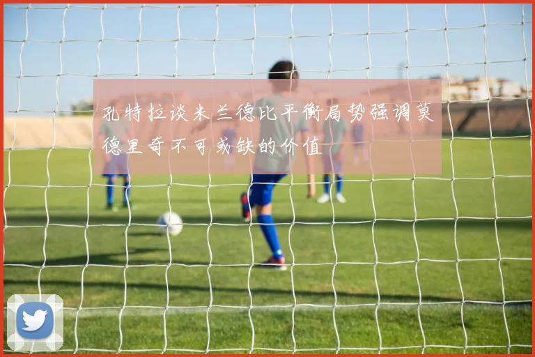 孔特拉谈米兰德比平衡局势强调莫德里奇不可或缺的价值