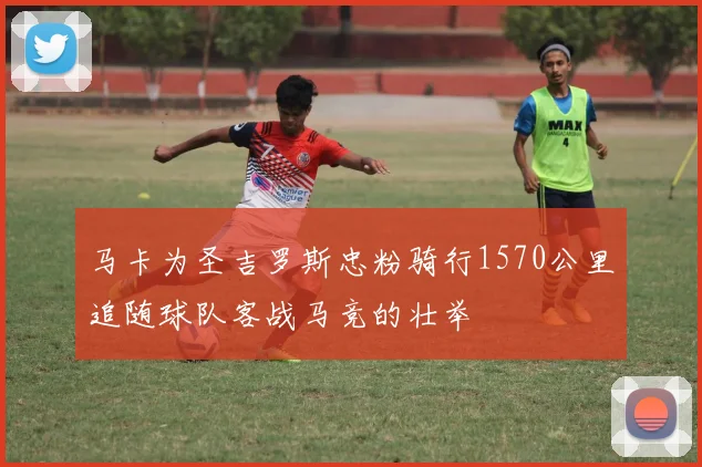 马卡为圣吉罗斯忠粉骑行1570公里追随球队客战马竞的壮举