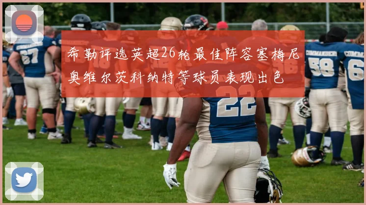 希勒评选英超26轮最佳阵容塞梅尼奥维尔茨科纳特等球员表现出色