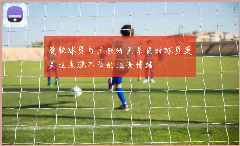 曼联球员与主教练关系良好球员更关注表现不佳的沮丧情绪