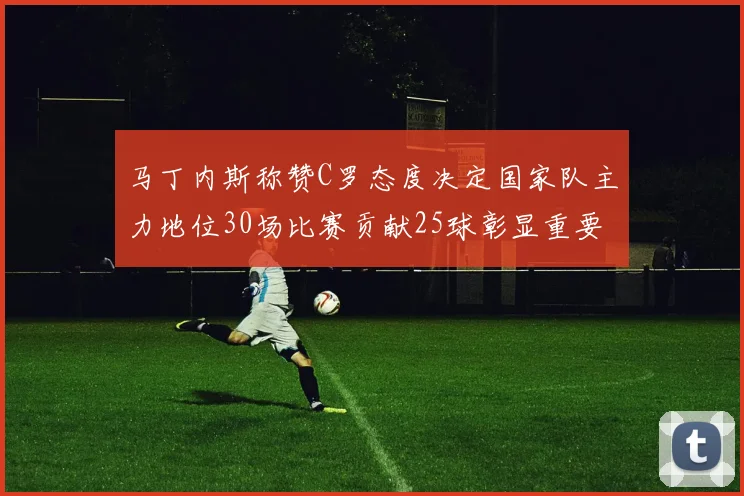 马丁内斯称赞C罗态度决定国家队主力地位30场比赛贡献25球彰显重要性
