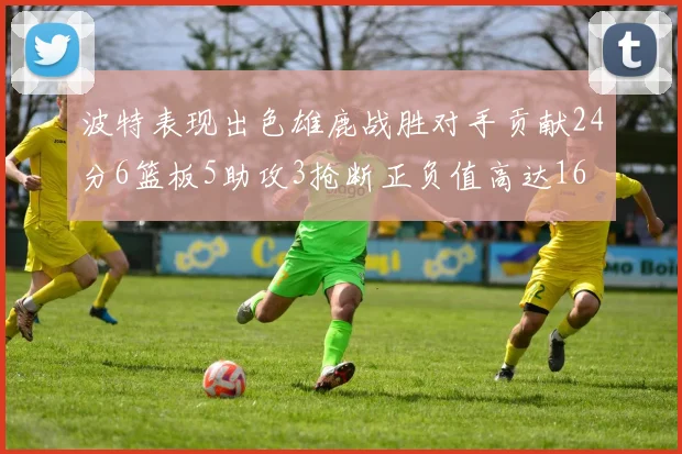 波特表现出色雄鹿战胜对手贡献24分6篮板5助攻3抢断正负值高达16