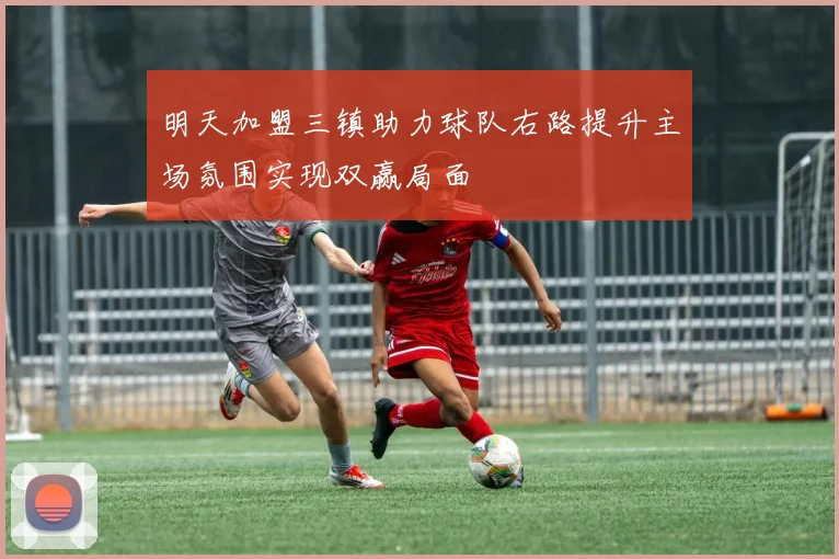 明天加盟三镇助力球队右路提升主场氛围实现双赢局面