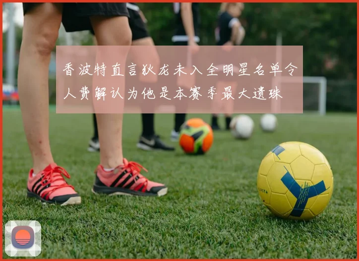 香波特直言狄龙未入全明星名单令人费解认为他是本赛季最大遗珠
