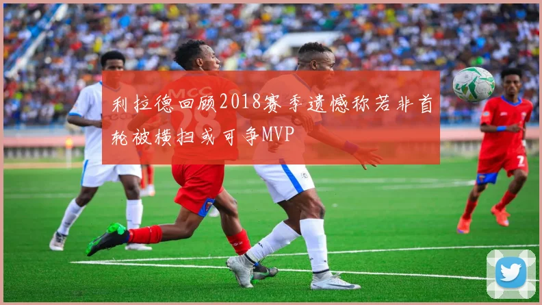 利拉德回顾2018赛季遗憾称若非首轮被横扫或可争MVP