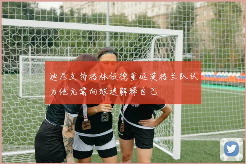 迪尼支持格林伍德重返英格兰队认为他无需向球迷解释自己