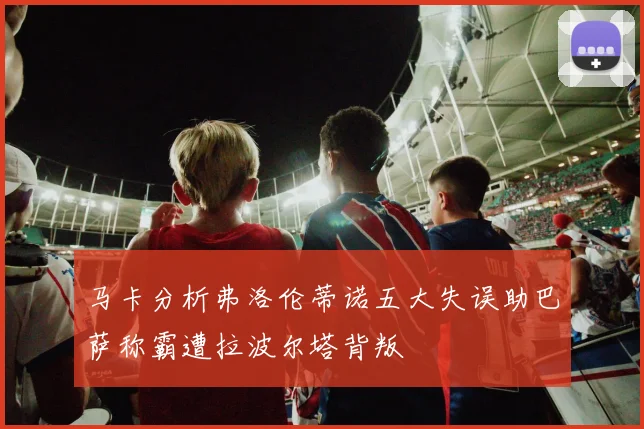 马卡分析弗洛伦蒂诺五大失误助巴萨称霸遭拉波尔塔背叛
