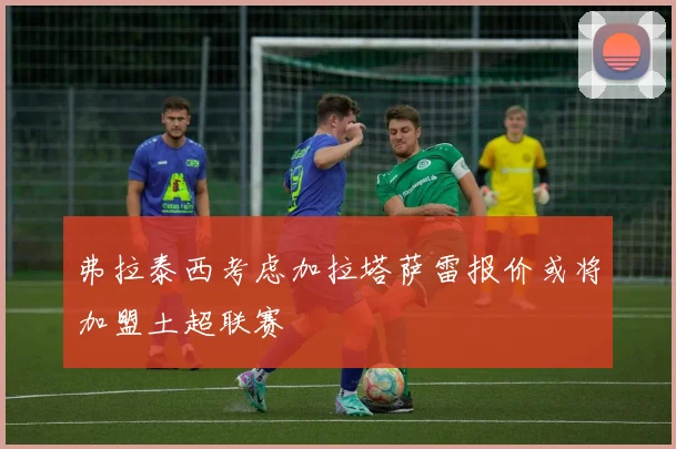 弗拉泰西考虑加拉塔萨雷报价或将加盟土超联赛
