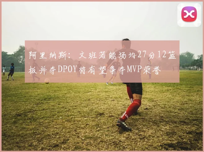 阿里纳斯：文班若能场均27分12篮板并夺DPOY将有望争夺MVP荣誉
