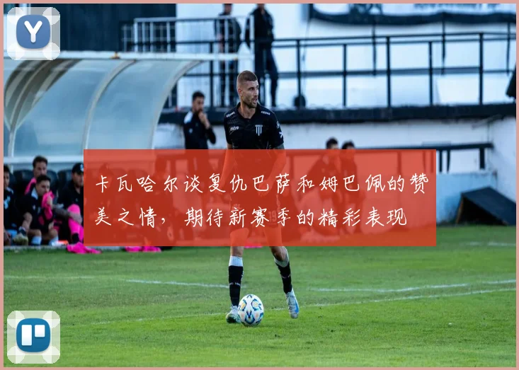 卡瓦哈尔谈复仇巴萨和姆巴佩的赞美之情，期待新赛季的精彩表现