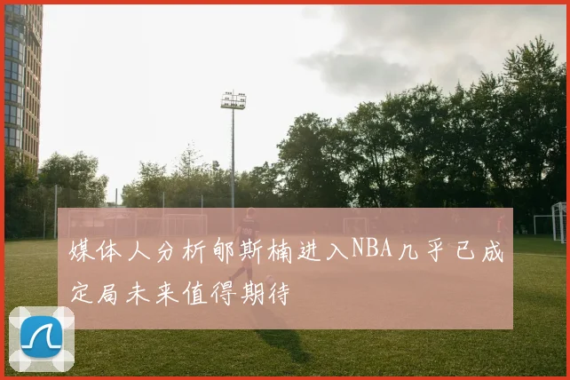媒体人分析郇斯楠进入NBA几乎已成定局未来值得期待