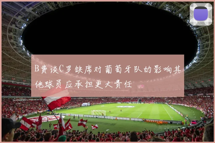 B费谈C罗缺席对葡萄牙队的影响其他球员应承担更大责任