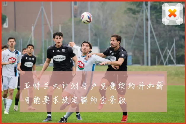 亚特兰大计划与卢克曼续约并加薪可能要求设定解约金条款
