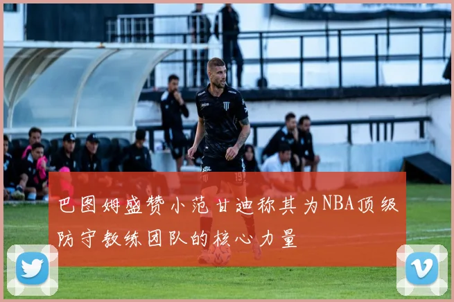 巴图姆盛赞小范甘迪称其为NBA顶级防守教练团队的核心力量