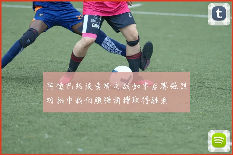 阿德巴约谈黄蜂之战如季后赛强烈对抗中我们顽强拼搏取得胜利