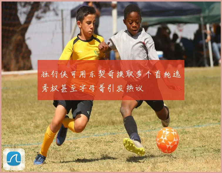 独行侠可用东契奇换取多个首轮选秀权甚至字母哥引发热议