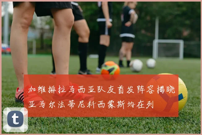 加维排拉马西亚队友首发阵容揭晓亚马尔法蒂尼科西蒙斯均在列
