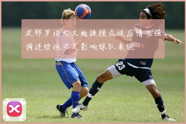 皮耶罗谈尤文轮换模式适应情况强调连续性不足影响球队表现