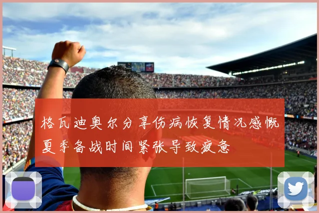 格瓦迪奥尔分享伤病恢复情况感慨夏季备战时间紧张导致疲惫