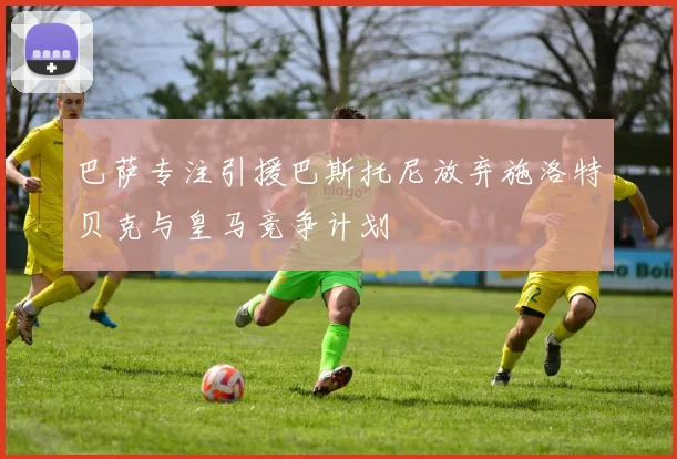 巴萨专注引援巴斯托尼放弃施洛特贝克与皇马竞争计划