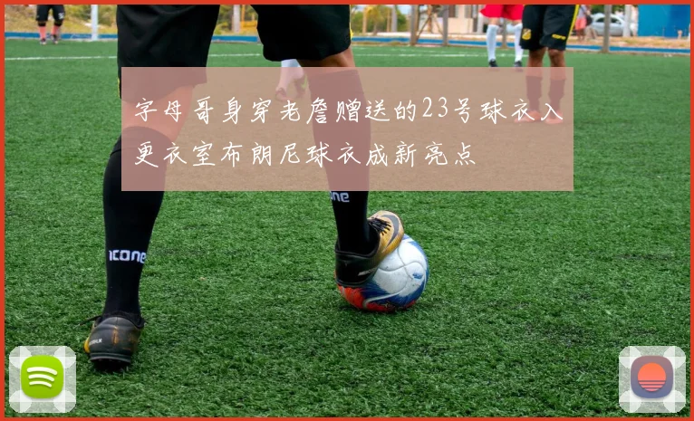 字母哥身穿老詹赠送的23号球衣入更衣室布朗尼球衣成新亮点