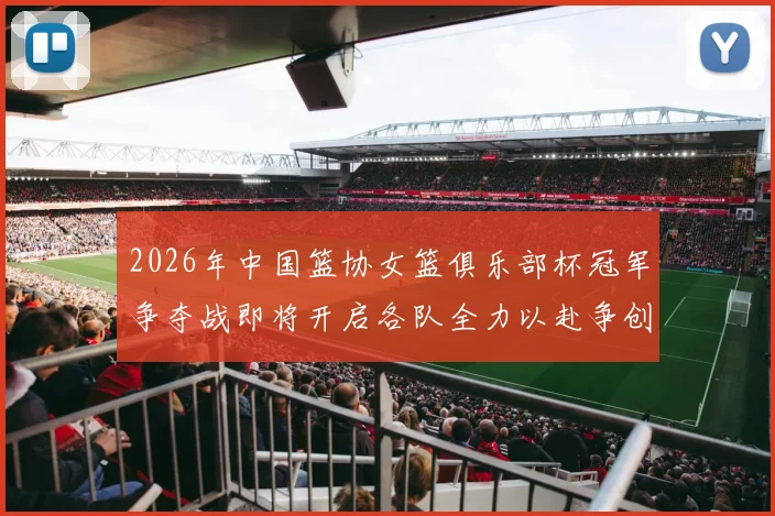 2026年中国篮协女篮俱乐部杯冠军争夺战即将开启各队全力以赴争创佳绩