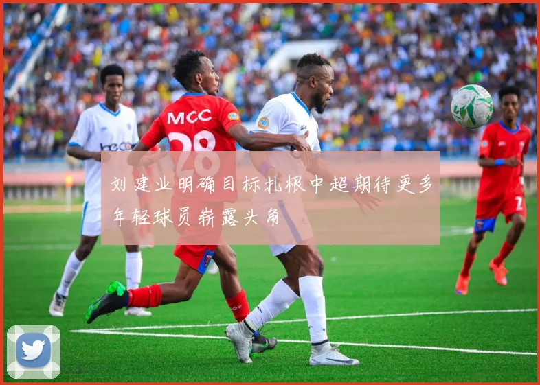 刘建业明确目标扎根中超期待更多年轻球员崭露头角