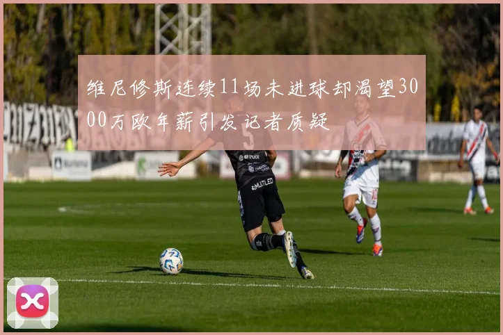 维尼修斯连续11场未进球却渴望3000万欧年薪引发记者质疑