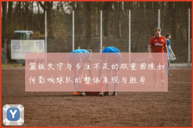 篮板失守与专注不足的双重困境如何影响球队的整体表现与胜率