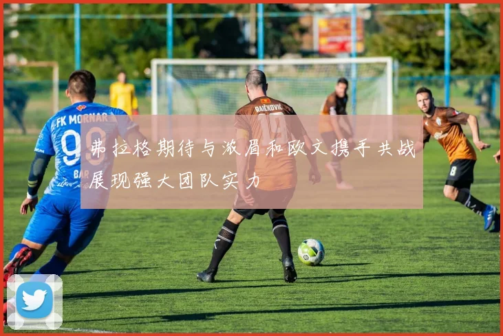 弗拉格期待与浓眉和欧文携手共战展现强大团队实力