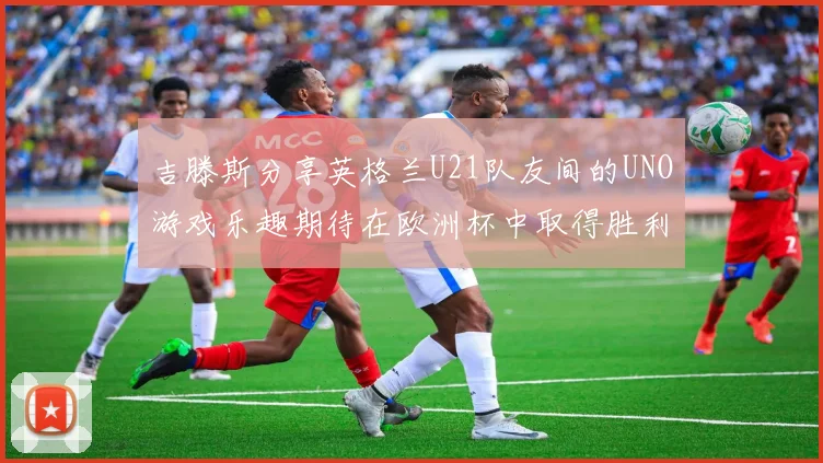 吉滕斯分享英格兰U21队友间的UNO游戏乐趣期待在欧洲杯中取得胜利