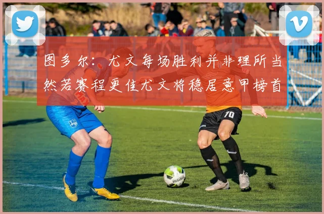 图多尔：尤文每场胜利并非理所当然若赛程更佳尤文将稳居意甲榜首
