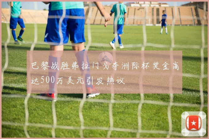 巴黎战胜弗拉门戈夺洲际杯奖金高达500万美元引发热议